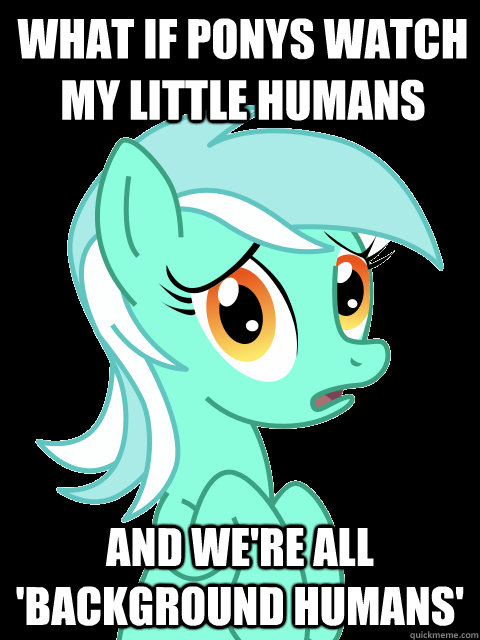what if ponys watch my little humans and we're all 'background humans'  