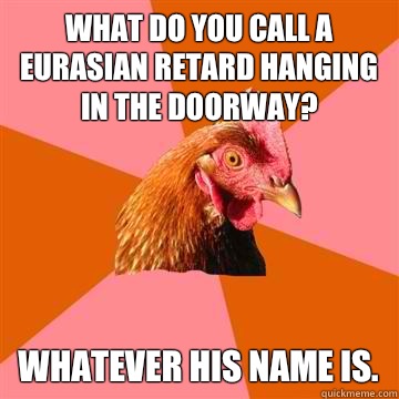 What do you call a eurasian retard hanging in the doorway? Whatever his name is.  Anti-Joke Chicken