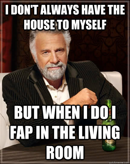 I don't always have the house to myself but when I do i fap in the living room  The Most Interesting Man In The World
