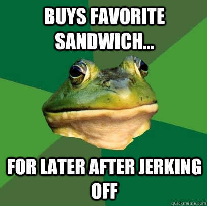 buys favorite sandwich... for later after jerking off  Foul Bachelor Frog
