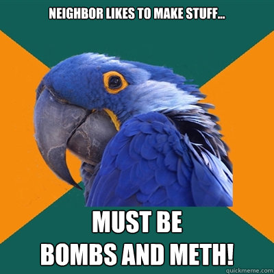 neighbor likes to make stuff... must be
bombs and meth!  Paranoid Parrot