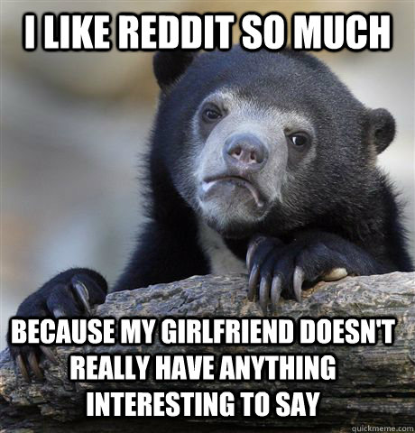 I like reddit so much because my girlfriend doesn't really have anything interesting to say  Confession Bear