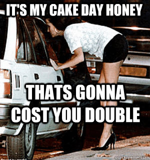 it's my cake day honey thats gonna cost you double  Karma Whore