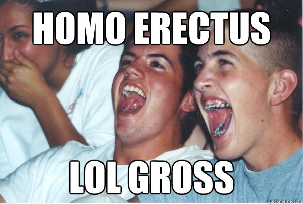 homo erectus lol gross  Immature High Schoolers