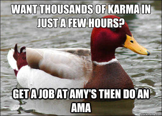 Want thousands of karma in just a few hours?
 Get a job at amy's then do an ama  Malicious Advice Mallard