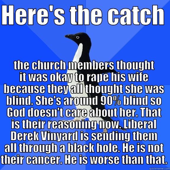HERE'S THE CATCH  THE CHURCH MEMBERS THOUGHT IT WAS OKAY TO RAPE HIS WIFE BECAUSE THEY ALL THOUGHT SHE WAS BLIND. SHE'S AROUND 90% BLIND SO GOD DOESN'T CARE ABOUT HER. THAT IS THEIR REASONING NOW. LIBERAL DEREK VINYARD IS SENDING THEM ALL THROUGH A BLACK HOLE. HE IS NOT TH Socially Awkward Penguin