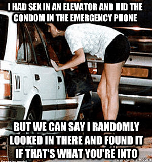 I had sex in an elevator and hid the condom in the emergency phone but we can say i randomly looked in there and found it if that's what you're into  Karma Whore