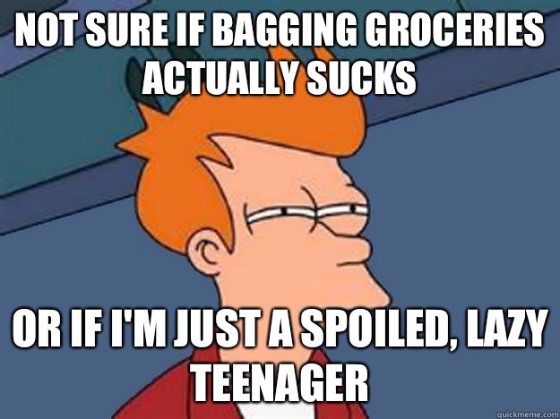 Not sure if bagging groceries actually sucks or if I'm just a spoiled, lazy teenager - Not sure if bagging groceries actually sucks or if I'm just a spoiled, lazy teenager  Unsure Fry