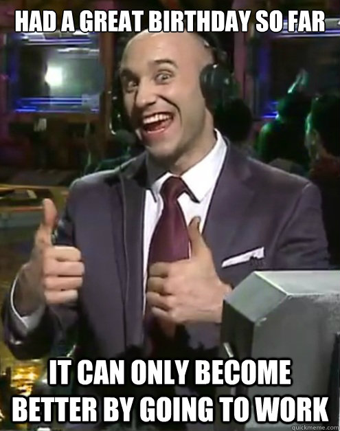 had a great birthday so far it can only become better by going to work - had a great birthday so far it can only become better by going to work  Khaldor