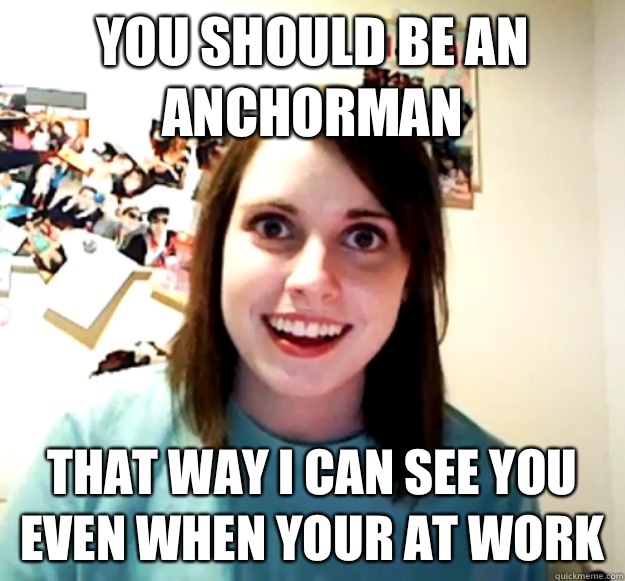 You should be an Anchorman That way I can see you even when your at work - You should be an Anchorman That way I can see you even when your at work  Overly Attached Girlfriend