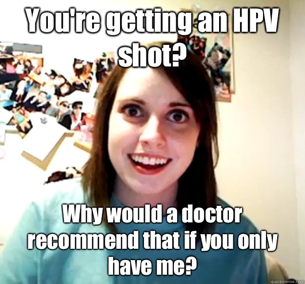 You're getting an HPV shot? Why would a doctor recommend that if you only have me?  Overly Attached Girlfriend