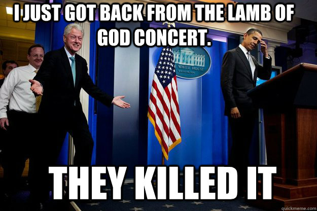 I just got back from the Lamb of God concert.  They KILLED IT - I just got back from the Lamb of God concert.  They KILLED IT  Inappropriate Timing Bill Clinton