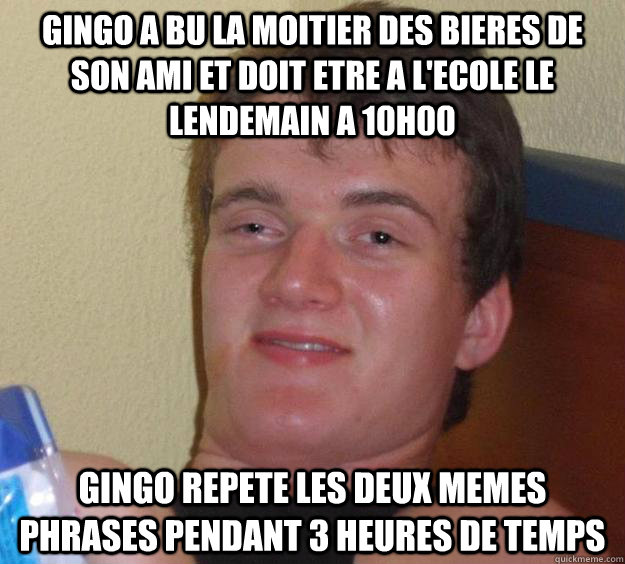 Gingo A bu la moitier des bieres de son ami et doit etre a l'ecole le lendemain a 10h00 Gingo Repete les deux memes phrases pendant 3 heures de temps  10 Guy