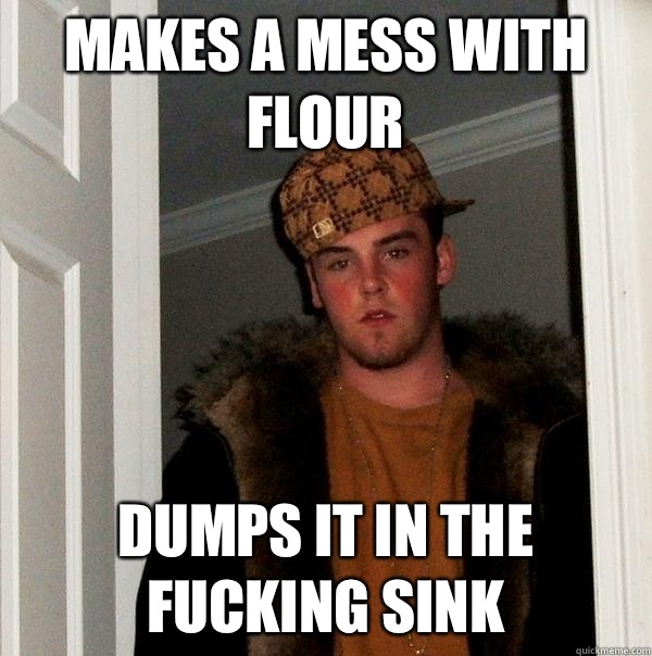 Makes a mess with flour Dumps it in the fucking sink  Scumbag Steve