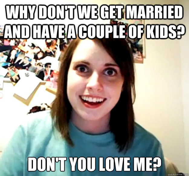 why don't we get married and have a couple of kids? don't you love me?  Overly Attached Girlfriend