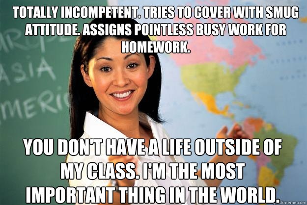 Totally incompetent. Tries to cover with smug attitude. Assigns pointless busy work for homework. You don't have a life outside of my class. I'm the most important thing in the world.   Unhelpful High School Teacher