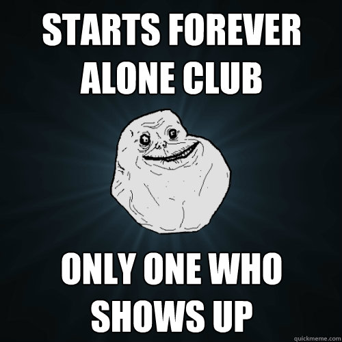 Starts forever alone club only one who shows up  Forever Alone