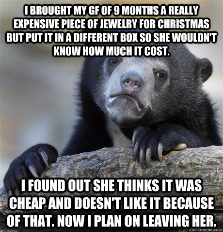 I brought my gf of 9 months a really expensive piece of jewelry for christmas but put it in a different box so she wouldn't know how much it cost. I found out she thinks it was cheap and doesn't like it because of that. Now I plan on leaving her.  Confession Bear