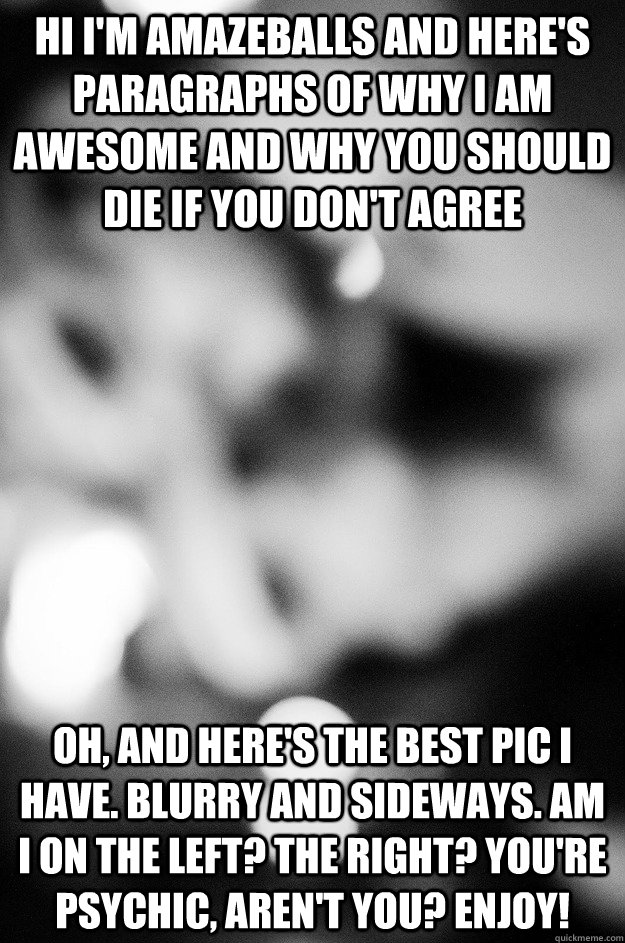 Hi I'm amazeballs and here's paragraphs of why I am awesome and why you should die if you don't agree Oh, and here's the best pic I have. Blurry and sideways. Am I on the left? The right? You're psychic, aren't you? Enjoy! - Hi I'm amazeballs and here's paragraphs of why I am awesome and why you should die if you don't agree Oh, and here's the best pic I have. Blurry and sideways. Am I on the left? The right? You're psychic, aren't you? Enjoy!  OKCUPID