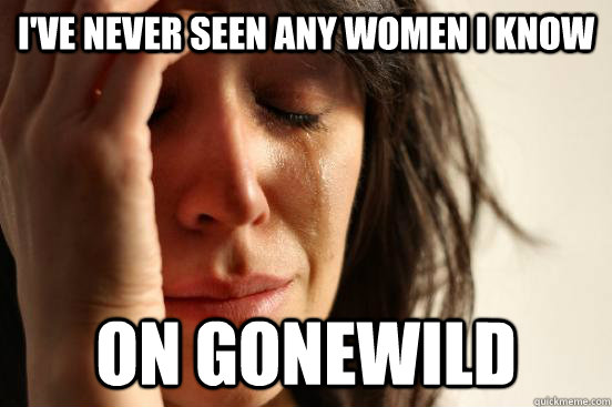 I've never seen any women I know on gonewild  First World Problems