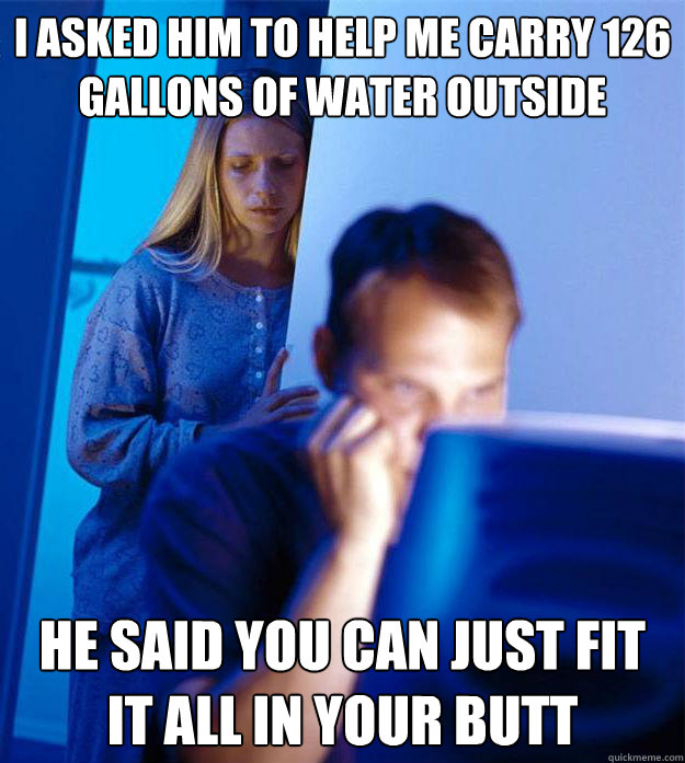 I asked him to help me carry 126 gallons of water outside he said you can just fit it all in your butt  RedditorsWife