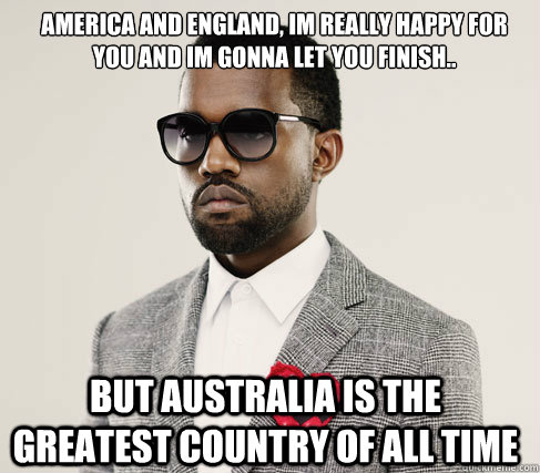 America and England, im really happy for you and im gonna let you finish.. but Australia is the greatest country of all time - America and England, im really happy for you and im gonna let you finish.. but Australia is the greatest country of all time  Romantic Kanye