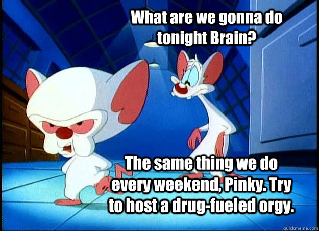 What are we gonna do tonight Brain? The same thing we do every weekend, Pinky. Try to host a drug-fueled orgy.  Pinky and the Brain