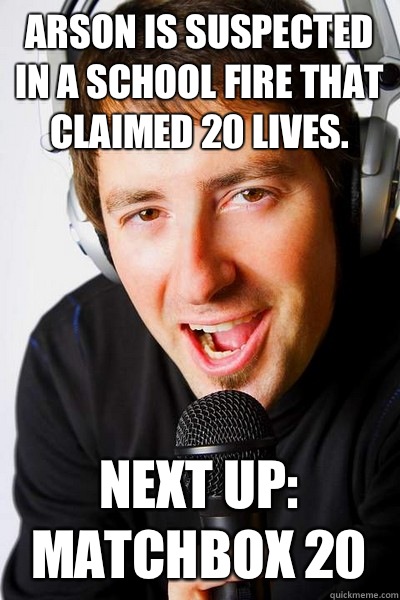 Arson is suspected in a school fire that claimed 20 lives.  Next up: Matchbox 20  inappropriate radio DJ
