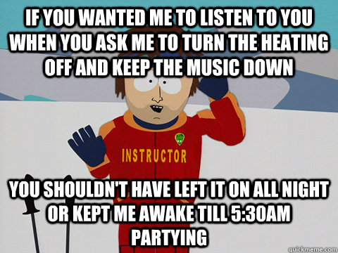 If you wanted me to listen to you when you ask me to turn the heating off and keep the music down You shouldn't have left it on all night or kept me awake till 5:30am partying  South Park Bad Time