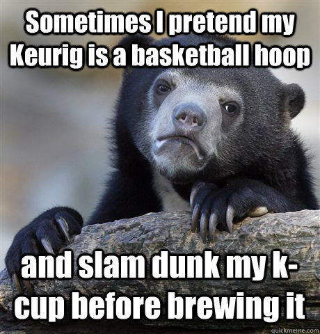 Sometimes I pretend my Keurig is a basketball hoop and slam dunk my k-cup before brewing it  Confession Bear