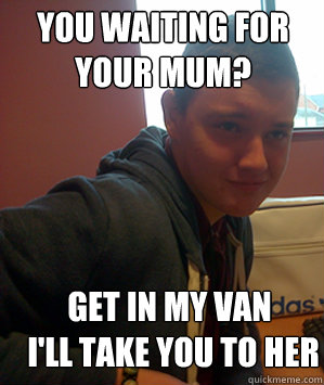 you waiting for your mum? get in my van  i'll take you to her
  