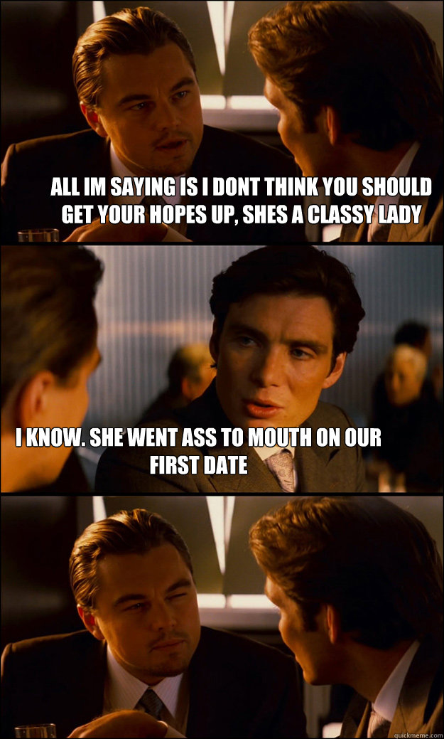 all im saying is i dont think you should get your hopes up, shes a classy lady i know. she went ass to mouth on our first date  Inception