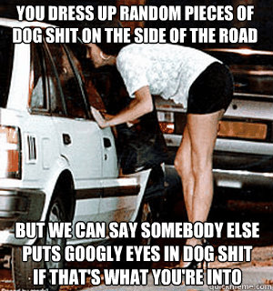 You dress up random pieces of dog shit on the side of the road But we can say somebody else puts googly eyes in dog shit if that's what you're into  Karma Whore