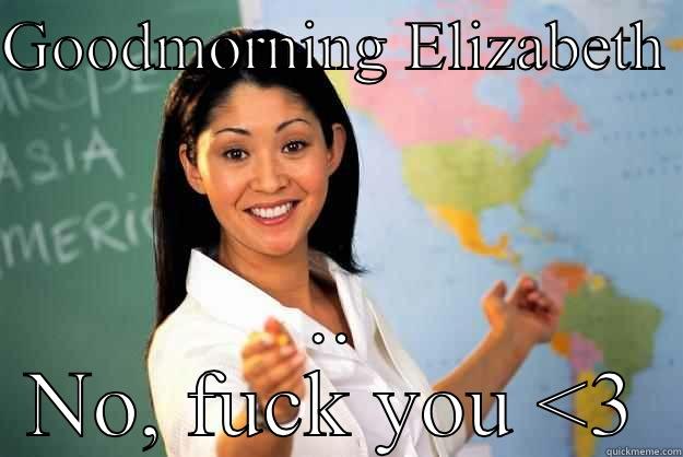 GOODMORNING ELIZABETH  .. NO, FUCK YOU <3 Unhelpful High School Teacher