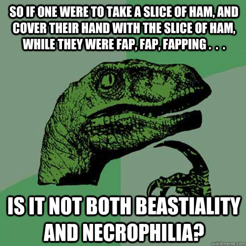 So if one were to take a slice of ham, and cover their hand with the slice of ham, while they were fap, fap, fapping .  .  .  Is it not both beastiality and necrophilia? - So if one were to take a slice of ham, and cover their hand with the slice of ham, while they were fap, fap, fapping .  .  .  Is it not both beastiality and necrophilia?  Philosoraptor