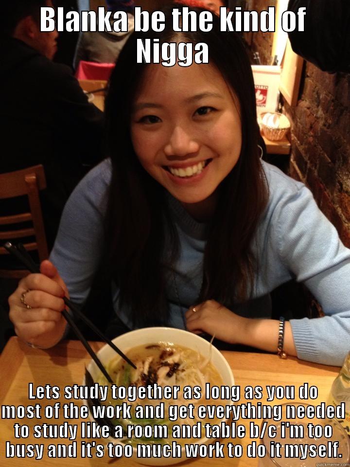 BLANKA BE THE KIND OF NIGGA LETS STUDY TOGETHER AS LONG AS YOU DO MOST OF THE WORK AND GET EVERYTHING NEEDED TO STUDY LIKE A ROOM AND TABLE B/C I'M TOO BUSY AND IT'S TOO MUCH WORK TO DO IT MYSELF. Misc