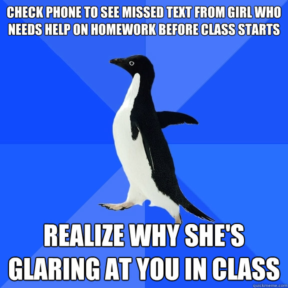 Check phone to see missed text from girl who needs help on homework before class starts REALIZE WHY SHE'S GLARING AT YOU IN CLASS  Socially Awkward Penguin