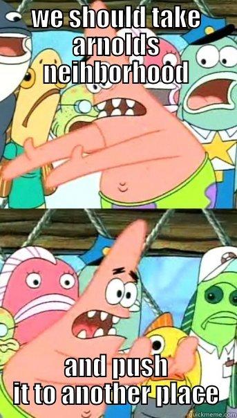 WE SHOULD TAKE ARNOLDS NEIHBORHOOD AND PUSH IT TO ANOTHER PLACE Push it somewhere else Patrick