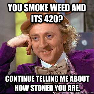 you smoke weed and its 420? continue telling me ABOUT HOW STONED YOU ARE.  Condescending Wonka