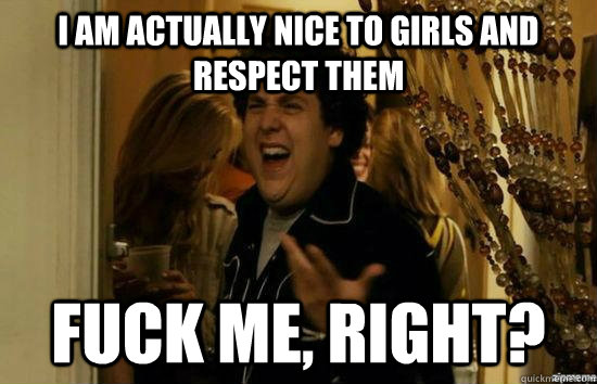 I am actually nice to girls and respect them fuck me, right?  fuckmeright