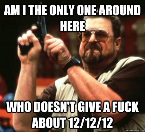 Am i the only one around here who doesn't give a fuck about 12/12/12  Am I The Only One Around Here