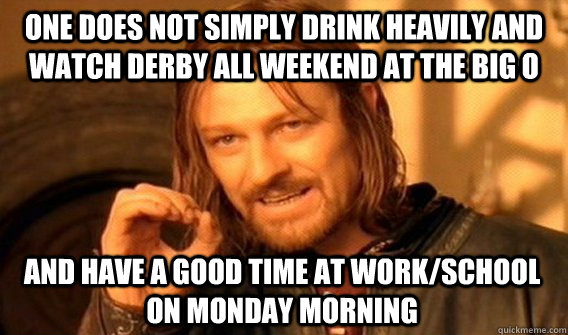 ONE DOES NOT SIMPLY DRINK HEAVILY AND WATCH DERBY ALL WEEKEND AT THE BIG O AND HAVE A GOOD TIME AT WORK/SCHOOL ON MONDAY MORNING  One Does Not Simply