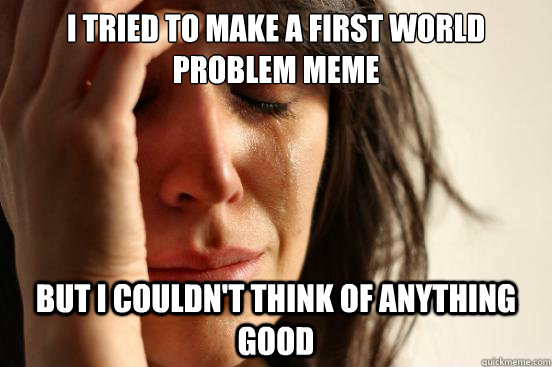 I tried to make a first world problem meme but I couldn't think of anything good  First World Problems