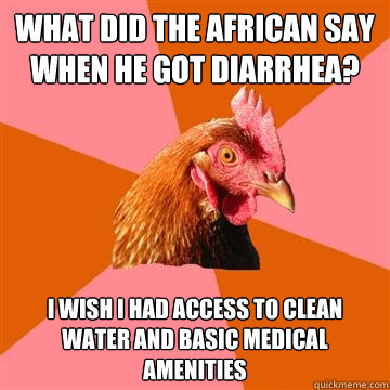 What did the African say when he got diarrhea? I wish I had access to clean water and basic medical amenities  Anti-Joke Chicken
