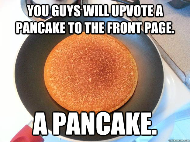 You guys will upvote a pancake to the front page. A pancake.  