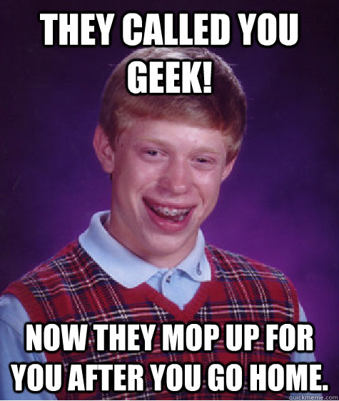 They called you GEEK! Now they mop up for you after you go home.  Bad Luck Brian