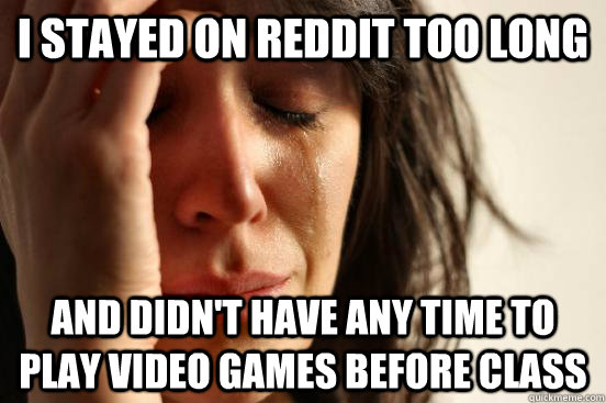 i stayed on reddit too long and didn't have any time to play video games before class  First World Problems