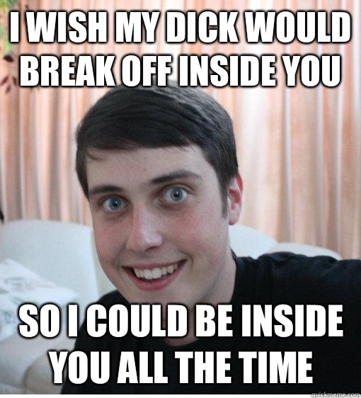 I wish my dick would break off inside you So I could be inside you all the time   Overly Attached Boyfriend
