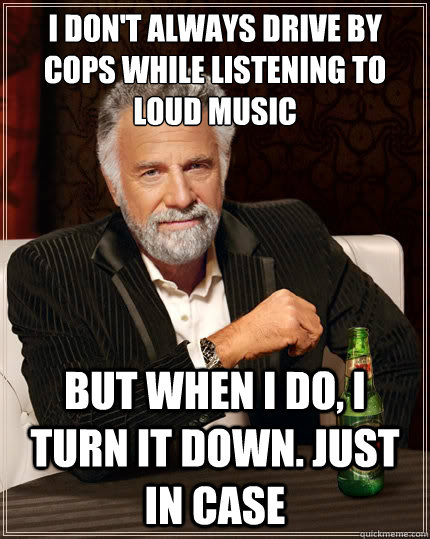 I don't always drive by cops while listening to loud music But when i do, i turn it down. just in case  TheMostInterestingManInTheWorld