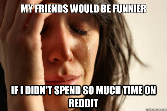 My friends would be funnier If I didn't spend so much time on reddit  First World Problems